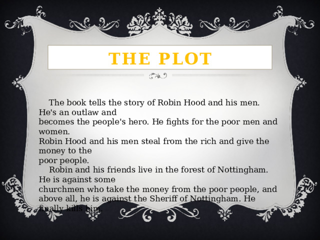 The plot  The book tells the story of Robin Hood and his men. He's an outlaw and becomes the people's hero. He fights for the poor men and women. Robin Hood and his men steal from the rich and give the money to the poor people.  Robin and his friends live in the forest of Nottingham. He is against some churchmen who take the money from the poor people, and above all, he is against the Sheriff of Nottingham. He finally kills him. 