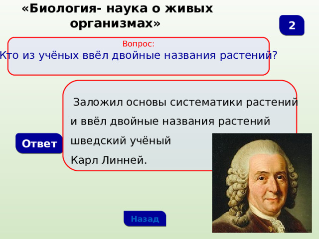  «Биология- наука о живых организмах» 2 Вопрос:  Кто из учёных ввёл двойные названия растений?   Заложил основы систематики растений и ввёл двойные названия растений шведский учёный Карл Линней. Ответ Назад 