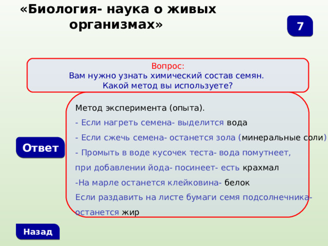  «Биология- наука о живых организмах» 7 Вопрос: Вам нужно узнать химический состав семян. Какой метод вы используете?  Метод эксперимента (опыта). - Если нагреть семена- выделится вода - Если сжечь семена- останется зола ( минеральные соли ) - Промыть в воде кусочек теста- вода помутнеет, при добавлении йода- посинеет- есть крахмал -На марле останется клейковина- белок Если раздавить на листе бумаги семя подсолнечника- останется жир Ответ Назад 