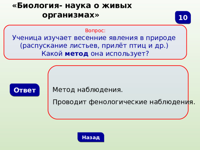  «Биология- наука о живых организмах» 10 Вопрос: Ученица изучает весенние явления в природе (распускание листьев, прилёт птиц и др.) Какой метод она использует?  Метод наблюдения. Проводит фенологические наблюдения. Ответ Назад 