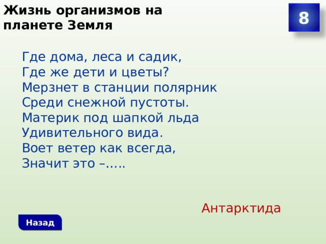 Жизнь организмов на планете Земля 8  Где дома, леса и садик, Где же дети и цветы? Мерзнет в станции полярник Среди снежной пустоты. Материк под шапкой льда Удивительного вида. Воет ветер как всегда, Значит это –….. Антарктида Назад 