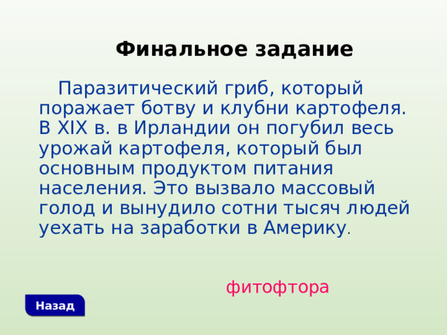 Финальное задание  Паразитический гриб, который поражает ботву и клубни картофеля. В XIX в. в Ирландии он погубил весь урожай картофеля, который был основным продуктом питания населения. Это вызвало массовый голод и вынудило сотни тысяч людей уехать на заработки в Америку . фитофтора Назад 