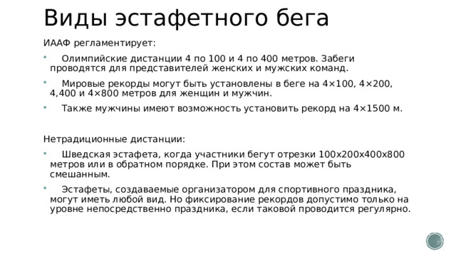 Виды эстафетного бега ИААФ регламентирует:  Олимпийские дистанции 4 по 100 и 4 по 400 метров. Забеги проводятся для представителей женских и мужских команд.  Мировые рекорды могут быть установлены в беге на 4×100, 4×200, 4,400 и 4×800 метров для женщин и мужчин.  Также мужчины имеют возможность установить рекорд на 4×1500 м. Нетрадиционные дистанции:  Шведская эстафета, когда участники бегут отрезки 100x200x400x800 метров или в обратном порядке. При этом состав может быть смешанным.  Эстафеты, создаваемые организатором для спортивного праздника, могут иметь любой вид. Но фиксирование рекордов допустимо только на уровне непосредственно праздника, если таковой проводится регулярно. 