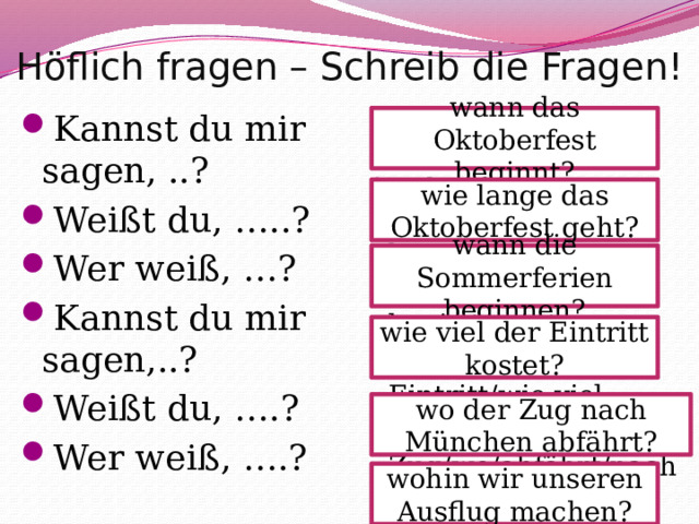 Höflich fragen – Schreib die Fragen! beginnt/wann/das Oktoberfest geht/ das Oktoberfest/wie lange die Sommerferien / beginnen/wann kostet/der Eintritt/wie viel der Zug/wo/abfährt/nach München machen/wir/wohin/ unseren Ausflug Kannst du mir sagen, ..? Weißt du, …..? Wer weiß, …? Kannst du mir sagen,..? Weißt du, ….? Wer weiß, ….? wann das Oktoberfest beginnt? wie lange das Oktoberfest geht? wann die Sommerferien beginnen? wie viel der Eintritt kostet? wo der Zug nach München abfährt? wohin wir unseren Ausflug machen? 