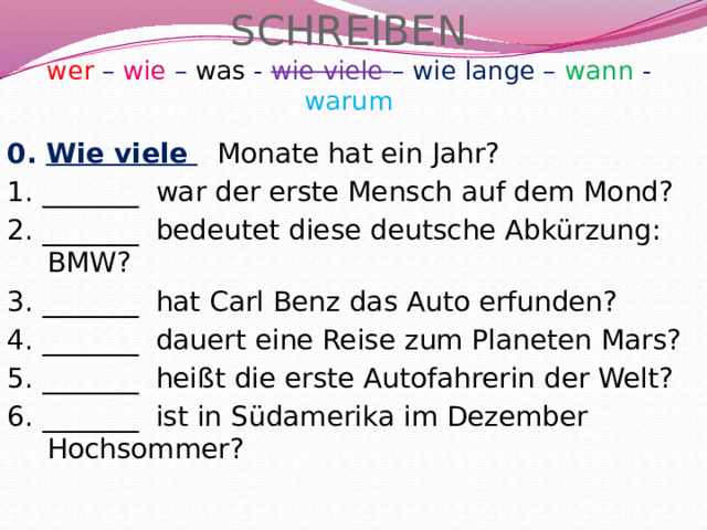 SCHREIBEN  wer – wie – was - wie viele – wie lange – wann - warum 0. Wie viele  Monate hat ein Jahr? 1. _______ war der erste Mensch auf dem Mond? 2. _______ bedeutet diese deutsche Abkürzung: BMW? 3. _______ hat Carl Benz das Auto erfunden? 4. _______ dauert eine Reise zum Planeten Mars? 5. _______ heißt die erste Autofahrerin der Welt? 6. _______ ist in Südamerika im Dezember Hochsommer? 