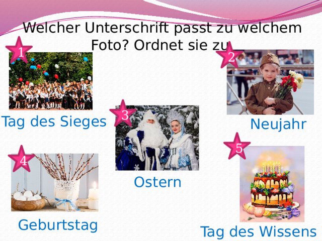 Welcher Unterschrift passt zu welchem Foto? Ordnet sie zu. 1 2 3 Tag des Sieges Neujahr 5 4 Ostern Geburtstag Tag des Wissens 