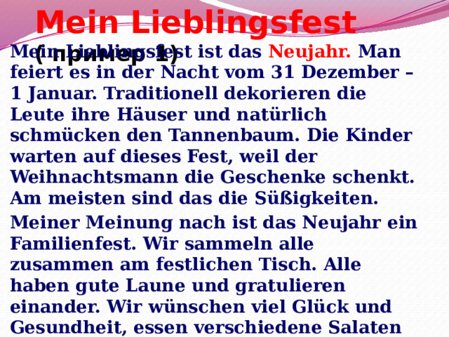 Mein Lieblingsfest ( пример 1) Mein Lieblingsfest ist das Neujahr. Man feiert es in der Nacht vom 31 Dezember – 1 Januar. Traditionell dekorieren die Leute ihre Häuser und natürlich schmücken den Tannenbaum. Die Kinder warten auf dieses Fest, weil der Weihnachtsmann die Geschenke schenkt. Am meisten sind das die Süßigkeiten. Meiner Meinung nach ist das Neujahr ein Familienfest. Wir sammeln alle zusammen am festlichen Tisch. Alle haben gute Laune und gratulieren einander. Wir wünschen viel Glück und Gesundheit, essen verschiedene Salaten und trinken Sekt. 