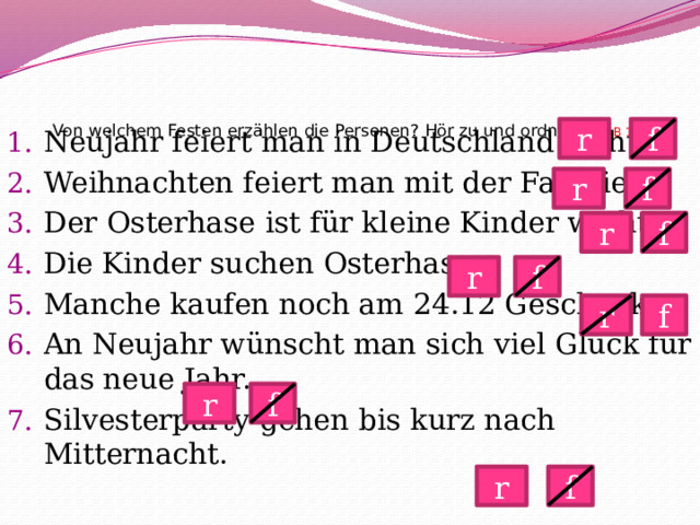   Von welchem Festen erzählen die Personen? Hör zu und ordne zu! AB 1(16)   f r Neujahr feiert man in Deutschland nicht. Weihnachten feiert man mit der Familie. Der Osterhase ist für kleine Kinder wichtig. Die Kinder suchen Osterhasen. Manche kaufen noch am 24.12 Geschenke. An Neujahr wünscht man sich viel Glück für das neue Jahr. Silvesterparty gehen bis kurz nach Mitternacht. f r r f f r r f r f r f 