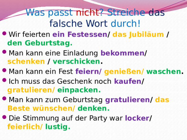 Was passt nicht ? Streiche das falsche Wort durch! Wir feierten ein Festessen / das Jubiläum / den Geburtstag. Man kann eine Einladung bekommen / schenken / verschicken . Man kann ein Fest feiern/  genießen/  waschen . Ich muss das Geschenk noch kaufen / gratulieren/  einpacken. Man kann zum Geburtstag  gratulieren / das Beste wünschen/  denken. Die Stimmung auf der Party war locker / feierlich/  lustig.  