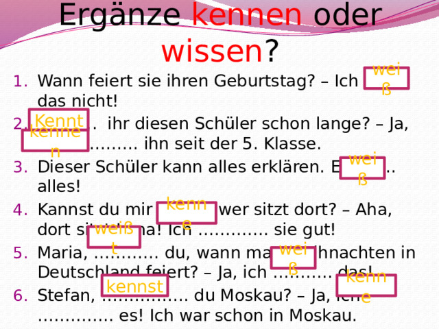 Ergänze kennen oder wissen ? weiß Wann feiert sie ihren Geburtstag? – Ich ……. das nicht! ……… . ihr diesen Schüler schon lange? – Ja, wir …………. ihn seit der 5. Klasse. Dieser Schüler kann alles erklären. Er ……. alles! Kannst du mir sagen, wer sitzt dort? – Aha, dort sitzt Lena! Ich …………. sie gut! Maria, ………… du, wann man Weihnachten in Deutschland feiert? – Ja, ich ……….. das! Stefan, ……………. du Moskau? – Ja, ich ………….. es! Ich war schon in Moskau. Kennt kennen weiß kenne weißt weiß kennst kenne 