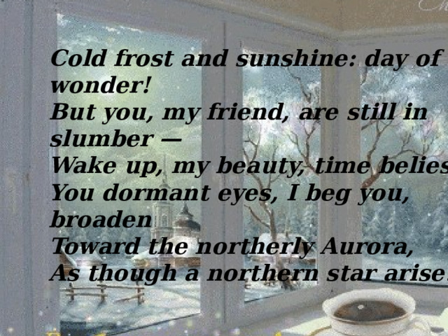 Cold frost and sunshine: day of wonder!  But you, my friend, are still in slumber —  Wake up, my beauty, time belies:  You dormant eyes, I beg you, broaden  Toward the northerly Aurora,  As though a northern star arise! 