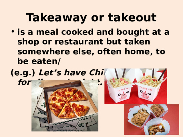 Takeaway or takeout is a meal cooked and bought at a shop or restaurant but taken somewhere else, often home, to be eaten/ (e.g.) Let’s have Chinese takeout for dinner tonight. 