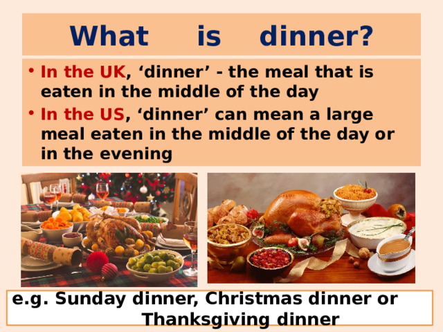 What is dinner ? In the UK , ‘dinner’ - the meal that is eaten in the middle of the day In the US , ‘dinner’ can mean a large meal eaten in the middle of the day or in the evening e.g. Sunday dinner, Christmas dinner or Thanksgiving dinner 
