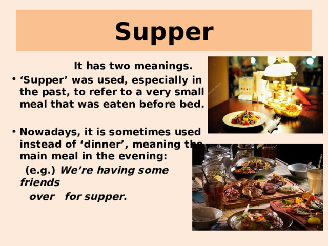 Supper  It has two meanings. ‘ Supper’ was used, especially in the past, to refer to a very small meal that was eaten before bed.  Nowadays, it is sometimes used instead of ‘dinner’, meaning the main meal in the evening:  (e.g.) We’re having some friends  over for supper .   