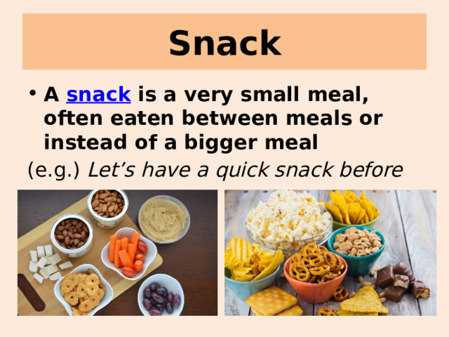 Snack A snack is a very small meal, often eaten between meals or instead of a bigger meal (e.g.) Let’s have a quick snack before we go. 
