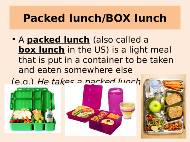 Packed lunch/BOX lunch A packed lunch  (also called a  box lunch  in the US) is a light meal that is put in a container to be taken and eaten somewhere else (e.g.) He takes a packed lunch to school. 