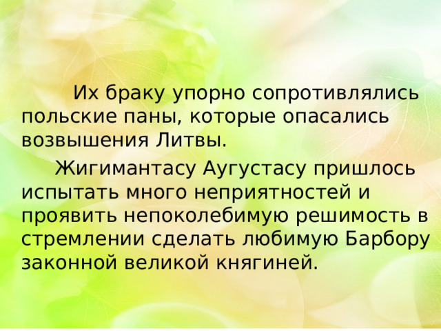 Их браку упорно сопротивлялись польские паны, которые опасались возвышения Литвы.  Жигимантасу Аугустасу пришлось испытать много неприятностей и проявить непоколебимую решимость в стремлении сделать любимую Барбору законной великой княгиней. 