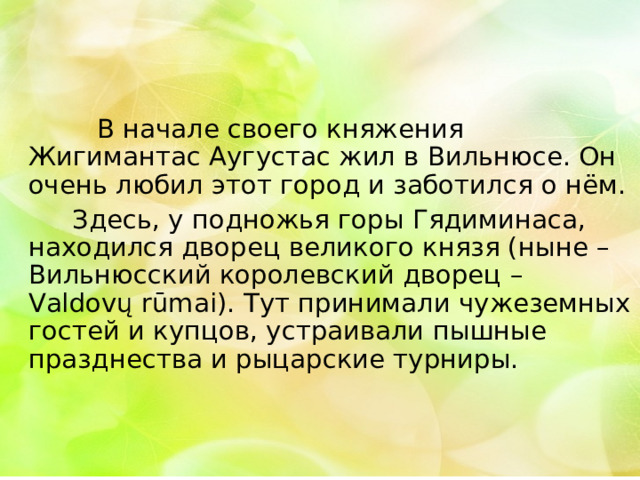  В начале своего княжения Жигимантас Аугустас жил в Вильнюсе. Он очень любил этот город и заботился о нём.  Здесь, у подножья горы Гядиминаса, находился дворец великого князя (ныне – Вильнюсский королевский дворец – Valdovų rūmai). Тут принимали чужеземных гостей и купцов, устраивали пышные празднества и рыцарские турниры. 