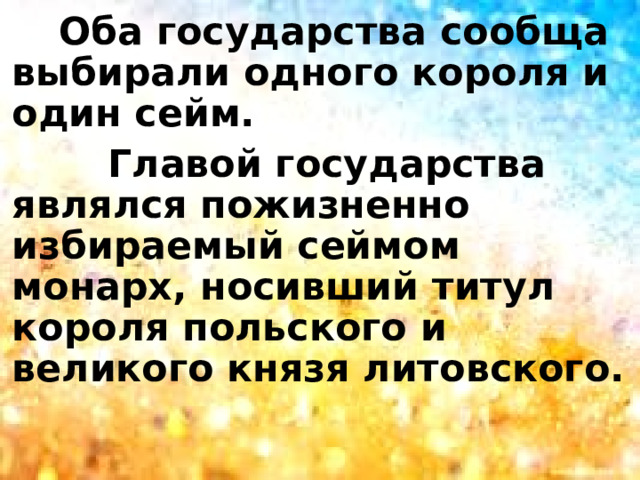  Оба государства сообща выбирали одного короля и один сейм.  Главой государства являлся пожизненно избираемый сеймом монарх, носивший титул короля польского и великого князя литовского. 