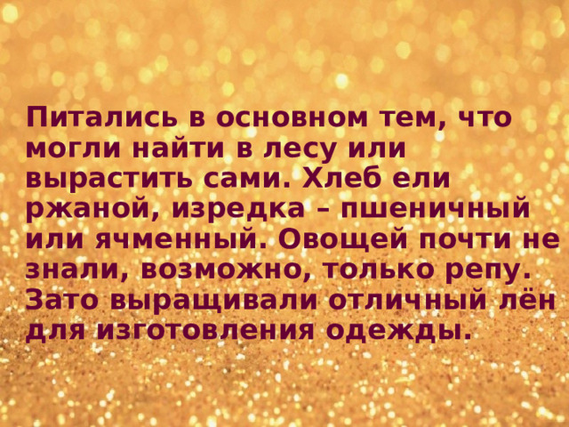  Питались в основном тем, что могли найти в лесу или вырастить сами. Хлеб ели ржаной, изредка – пшеничный или ячменный. Овощей почти не знали, возможно, только репу. Зато выращивали отличный лён для изготовления одежды.  