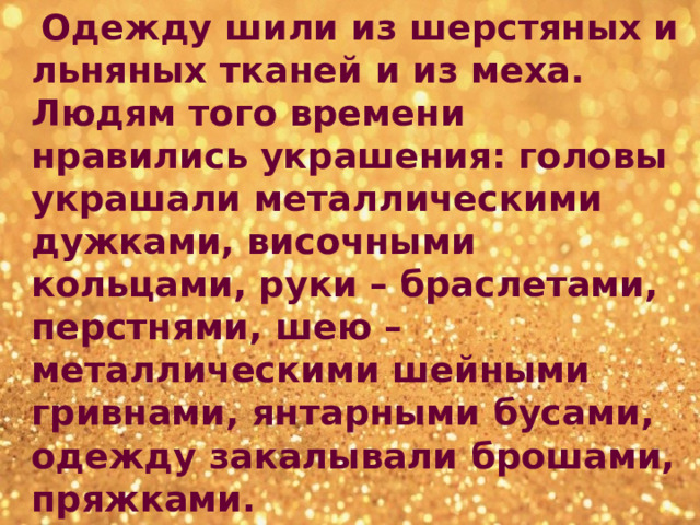  Одежду шили из шерстяных и льняных тканей и из меха. Людям того времени нравились украшения: головы украшали металлическими дужками, височными кольцами, руки – браслетами, перстнями, шею – металлическими шейными гривнами, янтарными бусами, одежду закалывали брошами, пряжками. 