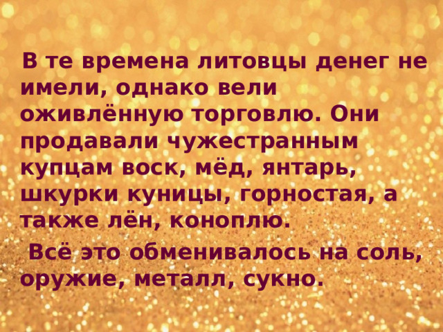  В те времена литовцы денег не имели, однако вели оживлённую торговлю. Они продавали чужестранным купцам воск, мёд, янтарь, шкурки куницы, горностая, а также лён, коноплю.  Всё это обменивалось на соль, оружие, металл, сукно. 