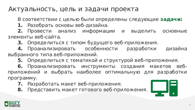 Актуальность, цель и задачи проекта В соответствии с целью были определены следующие задачи : 1.  Разобрать основы веб-дизайна. 2.  Провести анализ информации и выделить основные элементы веб-сайта. 3.  Определиться с типом будущего веб-приложения. 4.  Проанализировать особенности разработки дизайна выбранного типа веб-приложений. 5.  Определиться с тематикой и структурой веб-приложения. 6.  Проанализировать инструменты создания макетов веб-приложений и выбрать наиболее оптимальную для разработки программу. 7.  Разработать макет веб-приложения. 8.  Представить макет готового веб-приложения. 