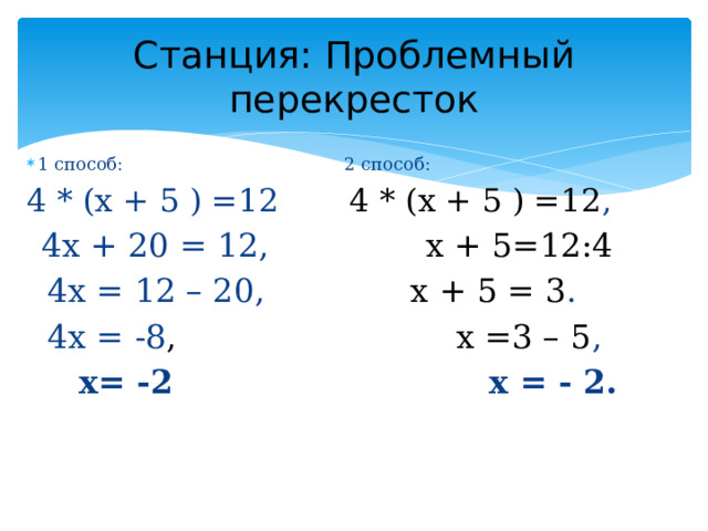 Станция: Проблемный перекресток 1 способ: 2 способ: 4 * (x + 5 ) =12 4 * (x + 5 ) =12 ,  4х + 20 = 12, x + 5=12:4  4х = 12 – 20, х + 5 = 3 .  4х = -8 , х =3 – 5 ,  х= -2 х = - 2.