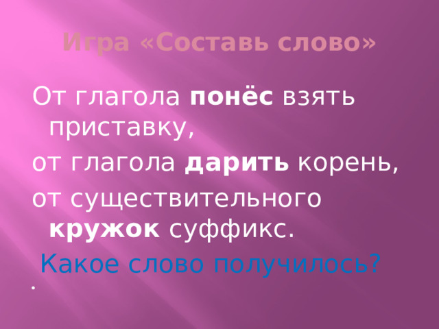 Игра «Составь слово» От глагола понёс взять приставку, от глагола дарить корень, от существительного кружок суффикс.  Какое слово получилось?   