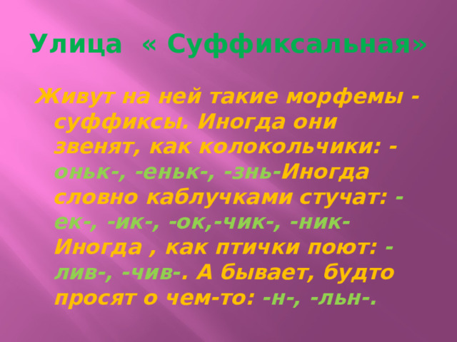 Улица « Суффиксальная» Живут на ней такие морфемы - суффиксы. Иногда они звенят, как колокольчики: - оньк-, -еньк-, -знь- Иногда словно каблучками стучат:  -ек-, -ик-, -ок,-чик-, -ник- Иногда , как птички поют:  -лив-, -чив- . А бывает, будто просят о чем-то:  -н-, -льн-. 