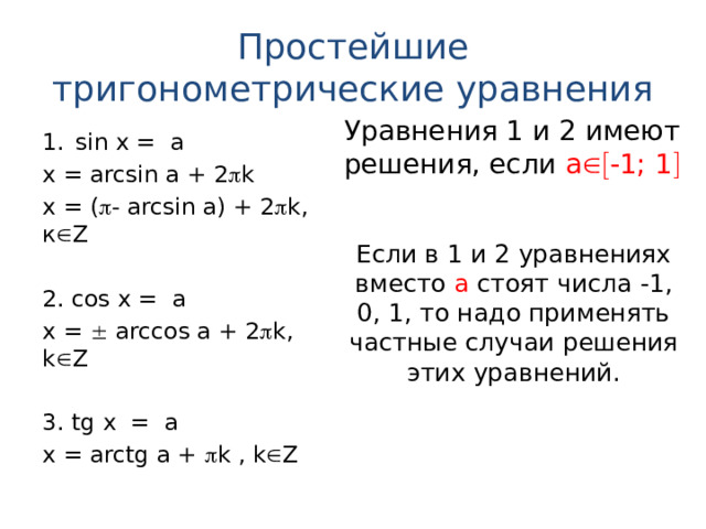 Простейшие тригонометрические уравнения Уравнения 1 и 2 имеют решения, если а  -1; 1  sin х = a x = arcsin a + 2  k   x = (  - arcsin a) + 2  k, к  Z 2. cos х = a x =  arccos a + 2  k, k  Z 3. tg х = a x = arctg a +  k , k  Z Если в 1 и 2 уравнениях вместо а стоят числа -1, 0, 1, то надо применять частные случаи решения этих уравнений. 