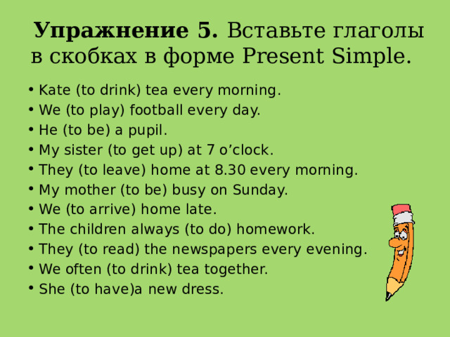 Упражнение 5. Вставьте глаголы в скобках в форме Present Simple.   Kate (to drink) tea every morning. We (to play) football every day. He (to be) a pupil. My sister (to get up) at 7 o’clock. They (to leave) home at 8.30 every morning. My mother (to be) busy on Sunday. We (to arrive) home late. The children always (to do) homework. They (to read) the newspapers every evening. We often (to drink) tea together. She (to have)a new dress. 