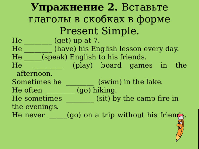 Упражнение 2. Вставьте глаголы в скобках в форме Present Simple. He ________ (get) up at 7. He ________ (have) his English lesson every day. Не _____(speak) English to his friends. He   ________  (play) board games in the afternoon. Sometimes he  ________  (swim) in the lake. He often  ________ (go) hiking. He sometimes  ________ (sit) by the camp fire in the evenings. He never  _____(go) on a trip without his friends.    