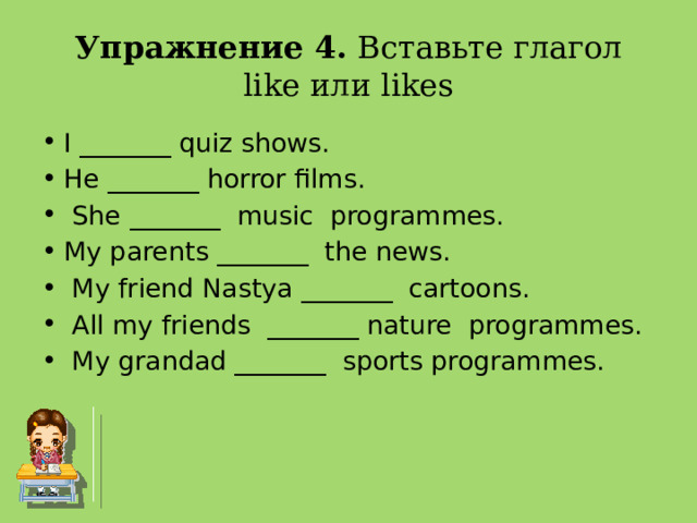Упражнение 4. Вставьте глагол like или likes I _______ quiz shows. He _______ horror films.  She _______  music  programmes. My parents _______  the news.  My friend Nastya _______  cartoons.  All my friends  _______ nature  programmes.  My grandad _______  sports programmes.    