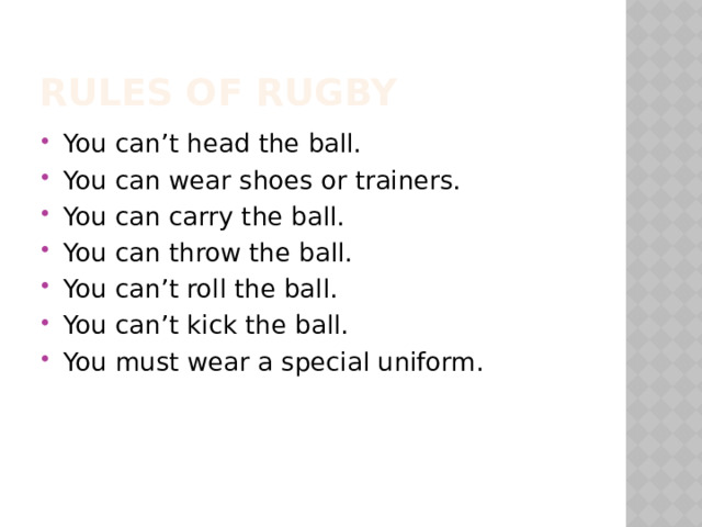 Rules of rugby You can’t head the ball. You can wear shoes or trainers. You can carry the ball. You can throw the ball. You can’t roll the ball. You can’t kick the ball. You must wear a special uniform. 