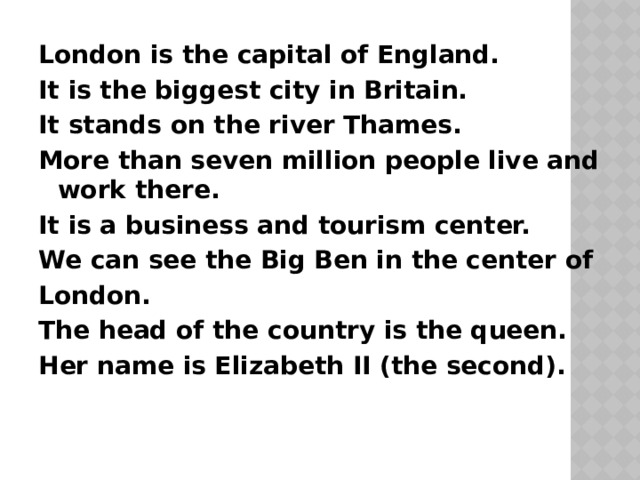 London is the capital of England. It is the biggest city in Britain. It stands on the river Thames. More than seven million people live and work there. It is a business and tourism center. We can see the Big Ben in the center of London. The head of the country is the queen. Her name is Elizabeth II (the second). 