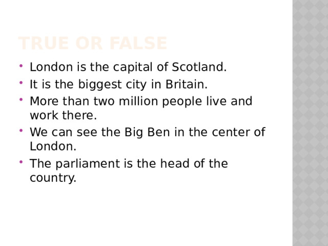 True or False London is the capital of Scotland. It is the biggest city in Britain. More than two million people live and work there. We can see the Big Ben in the center of London. The parliament is the head of the country. 