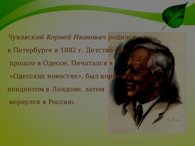 Чуковский Корней Иванович родился в Петербурге в 1882 г. Детство его  прошло в Одессе. Печатался в  «Одесских новостях», был коррес- пондентом в Лондоне, затем  вернулся в Россию.  