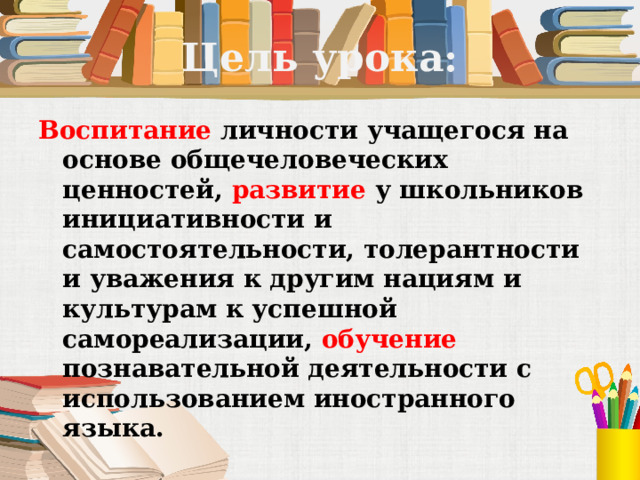 Цель урока: Воспитание личности учащегося на основе общечеловеческих ценностей, развитие у школьников инициативности и самостоятельности, толерантности и уважения к другим нациям и культурам к успешной самореализации, обучение познавательной деятельности с использованием иностранного языка.  