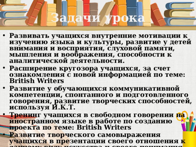 Задачи урока Развивать учащихся внутренние мотивации к изучению языка и культуры, развитие у детей внимания и восприятия, слуховой памяти, мышления и воображения, способности к аналитической деятельности. Расширение кругозора учащихся, за счет ознакомления с новой информацией по теме: British Writers Развитие у обучающихся коммуникативной компетенции, спонтанного и подготовленного говорения, развитие творческих способностей, используя И.К.Т. Тренинг учащихся в свободном говорении на иностранном языке в работе по созданию проекта по теме: British Writers Развитие творческого самовыражения учащихся в презентации своего отношения к данному виду искусства и своего понимания красоты 