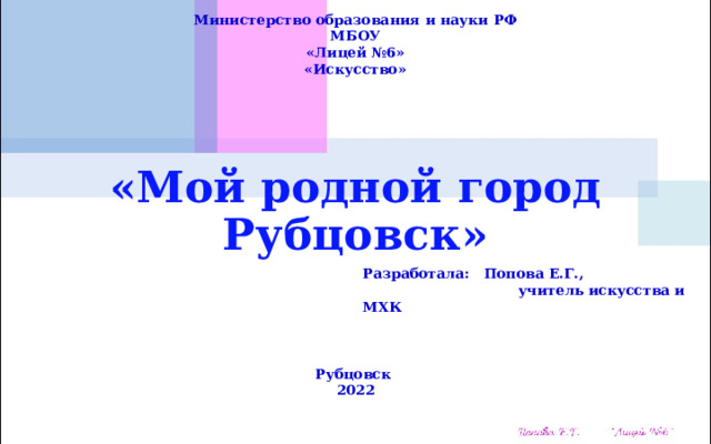Министерство образования и науки РФ МБОУ «Лицей №6» «Искусство» «Мой родной город Рубцовск» Разработала: Попова Е.Г.,  учитель искусства и МХК  Рубцовск 2022 