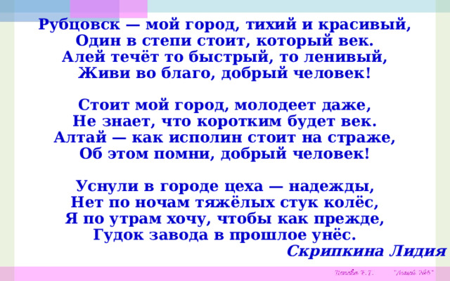 Рубцовск — мой город, тихий и красивый,  Один в степи стоит, который век.  Алей течёт то быстрый, то ленивый,  Живи во благо, добрый человек!  Стоит мой город, молодеет даже,  Не знает, что коротким будет век.  Алтай — как исполин стоит на страже,  Об этом помни, добрый человек!  Уснули в городе цеха — надежды,  Нет по ночам тяжёлых стук колёс,  Я по утрам хочу, чтобы как прежде,  Гудок завода в прошлое унёс. Скрипкина Лидия 