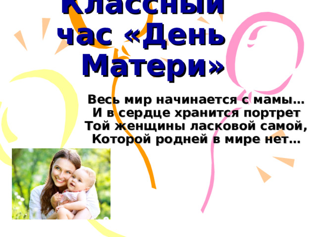 Классный час «День Матери» Весь мир начинается с мамы…  И в сердце хранится портрет  Той женщины ласковой самой,  Которой родней в мире нет…   