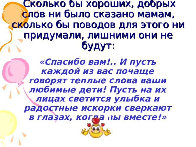  Сколько бы хороших, добрых слов ни было сказано мамам, сколько бы поводов для этого ни придумали, лишними они не будут:  «Спасибо вам!.. И пусть каждой из вас почаще говорят теплые слова ваши любимые дети! Пусть на их лицах светится улыбка и радостные искорки сверкают в глазах, когда вы вместе!» 