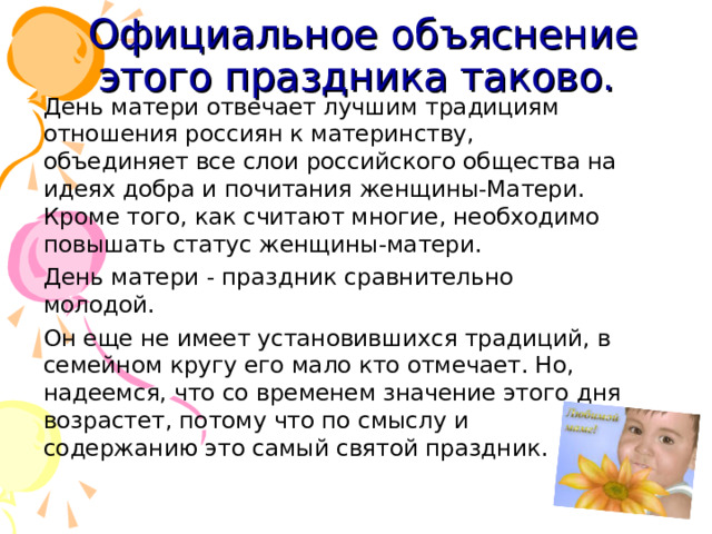Официальное объяснение этого праздника таково.   День матери отвечает лучшим традициям отношения россиян к материнству, объединяет все слои российского общества на идеях добра и почитания женщины-Матери. Кроме того, как считают многие, необходимо повышать статус женщины-матери.  День матери - праздник сравнительно молодой.  Он еще не имеет установившихся традиций, в семейном кругу его мало кто отмечает. Но, надеемся, что со временем значение этого дня возрастет, потому что по смыслу и содержанию это самый святой праздник.    