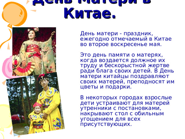День Матери в  Китае.   День матери - праздник, ежегодно отмечаемый в Китае во второе воскресенье мая.   Это день памяти о матерях, когда воздается должное их труду и бескорыстной жертве ради блага своих детей. В День матери китайцы поздравляют своих матерей, преподносят им цветы и подарки.   В некоторых городах взрослые дети устраивают для матерей утренники с постановками, накрывают стол с обильным угощением для всех присутствующих. 