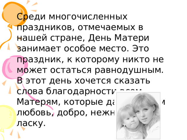  Среди многочисленных праздников, отмечаемых в нашей стране, День Матери занимает особое место. Это праздник, к которому никто не может остаться равнодушным. В этот день хочется сказать слова благодарности всем Матерям, которые дарят детям любовь, добро, нежность и ласку.  