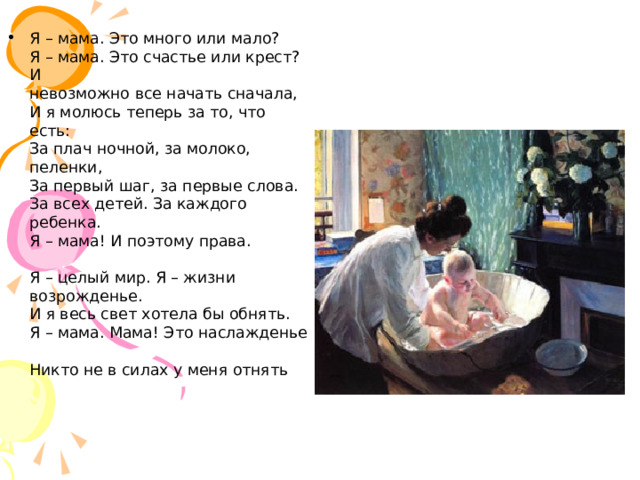 Я – мама. Это много или мало?  Я – мама. Это счастье или крест?  И  невозможно все начать сначала,  И я молюсь теперь за то, что есть:  За плач ночной, за молоко, пеленки,  За первый шаг, за первые слова.  За всех детей. За каждого ребенка.  Я – мама! И поэтому права.   Я – целый мир. Я – жизни возрожденье.  И я весь свет хотела бы обнять.  Я – мама. Мама! Это наслажденье  Никто не в силах у меня отнять  