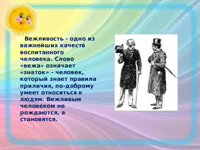  Вежливость - одно из важнейших качеств воспитанного человека. Слово «вежа» означает «знаток» - человек, который знает правила приличия, по-доброму умеет относиться к людям. Вежливым человеком не рождаются, а становятся.  