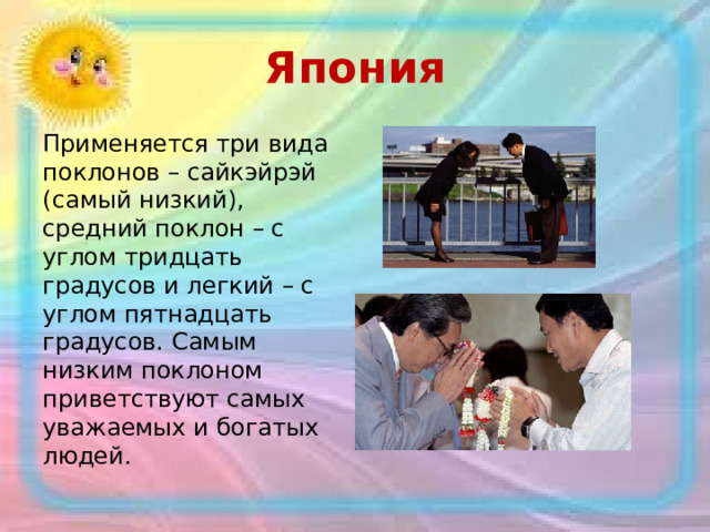 Япония Применяется три вида поклонов – сайкэйрэй (самый низкий), средний поклон – с углом тридцать градусов и легкий – с углом пятнадцать градусов. Самым низким поклоном приветствуют самых уважаемых и богатых людей. 